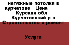 натяжные потолки в курчатове › Цена ­ 300 - Курская обл., Курчатовский р-н Строительство и ремонт » Услуги   . Курская обл.